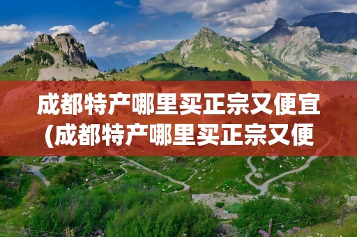 成都特产哪里买正宗又便宜(成都特产哪里买正宗又便宜知乎)