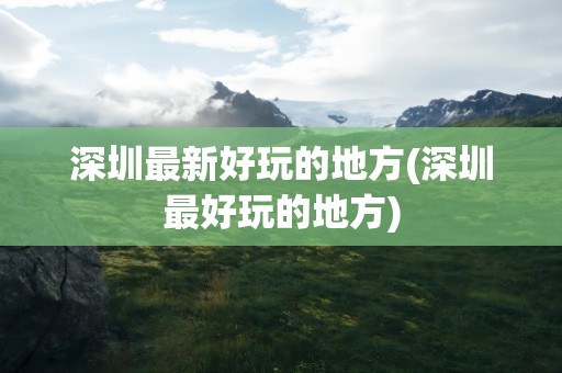 深圳最新好玩的地方(深圳最好玩的地方)