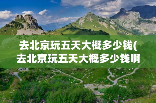 去北京玩五天大概多少钱(去北京玩五天大概多少钱啊)