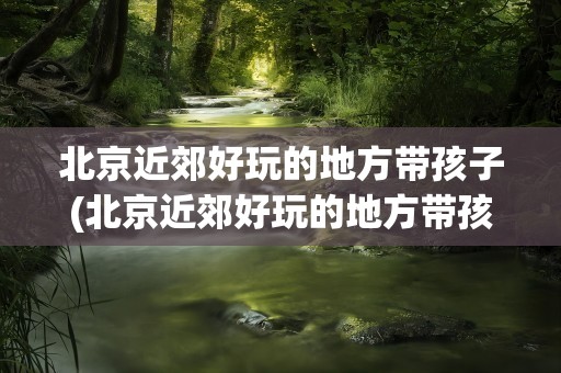 北京近郊好玩的地方带孩子(北京近郊好玩的地方带孩子玩)