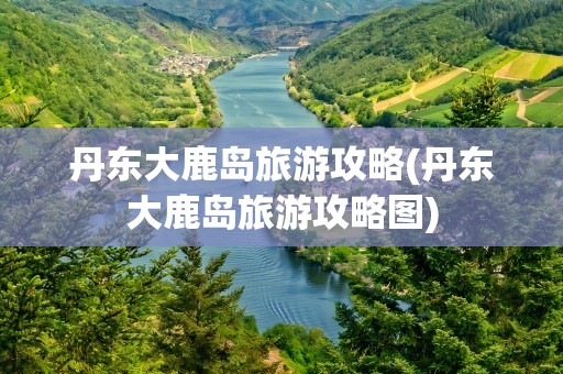 丹东大鹿岛旅游攻略(丹东大鹿岛旅游攻略图)