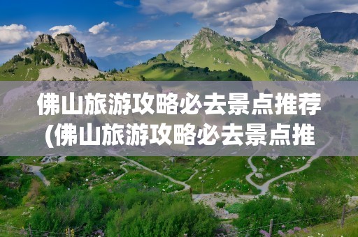佛山旅游攻略必去景点推荐(佛山旅游攻略必去景点推荐一下)