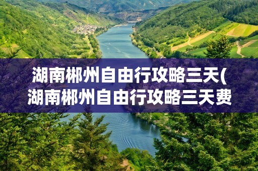 湖南郴州自由行攻略三天(湖南郴州自由行攻略三天费用)