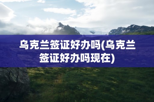 乌克兰签证好办吗(乌克兰签证好办吗现在)