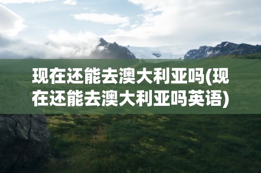 现在还能去澳大利亚吗(现在还能去澳大利亚吗英语)
