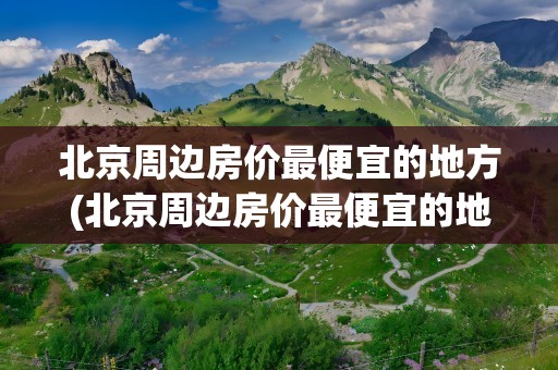 北京周边房价最便宜的地方(北京周边房价最便宜的地方排名)