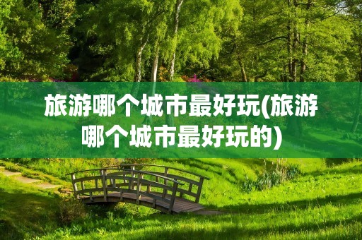 旅游哪个城市最好玩(旅游哪个城市最好玩的)