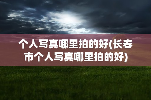 个人写真哪里拍的好(长春市个人写真哪里拍的好)