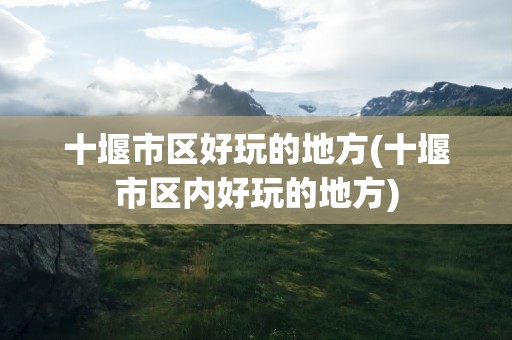 十堰市区好玩的地方(十堰市区内好玩的地方)