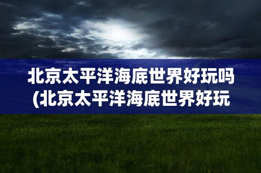 北京太平洋海底世界好玩吗(北京太平洋海底世界好玩吗现在)