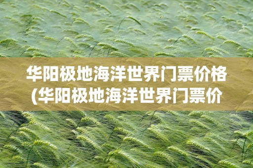 华阳极地海洋世界门票价格(华阳极地海洋世界门票价格表)