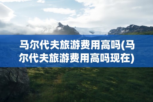 马尔代夫旅游费用高吗(马尔代夫旅游费用高吗现在)