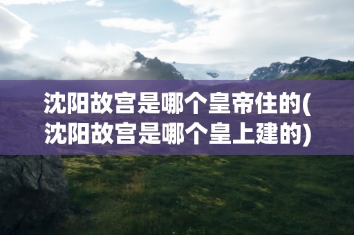 沈阳故宫是哪个皇帝住的(沈阳故宫是哪个皇上建的)