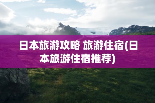 日本旅游攻略 旅游住宿(日本旅游住宿推荐)