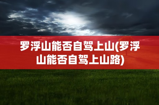 罗浮山能否自驾上山(罗浮山能否自驾上山路)
