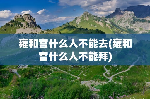 雍和宫什么人不能去(雍和宫什么人不能拜)