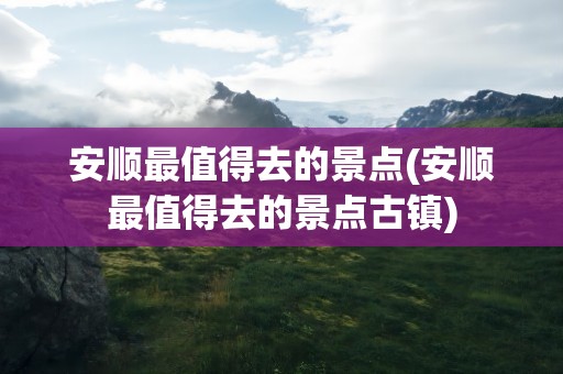 安顺最值得去的景点(安顺最值得去的景点古镇)