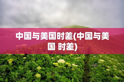 中国与美国时差(中国与美国 时差)