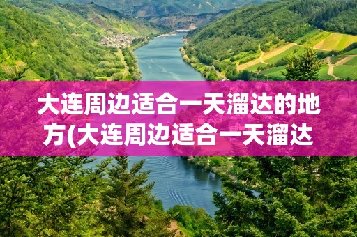 大连周边适合一天溜达的地方(大连周边适合一天溜达的地方推荐)