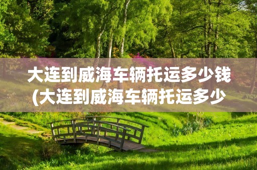 大连到威海车辆托运多少钱(大连到威海车辆托运多少钱一公斤)