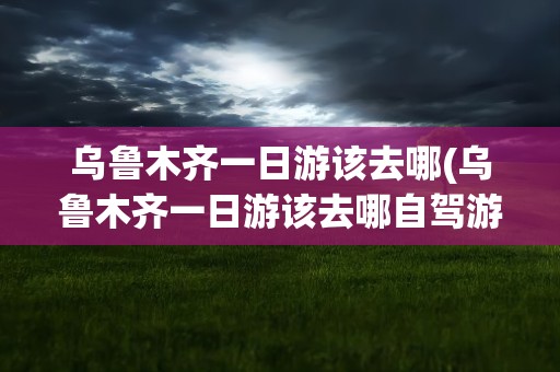 乌鲁木齐一日游该去哪(乌鲁木齐一日游该去哪自驾游)
