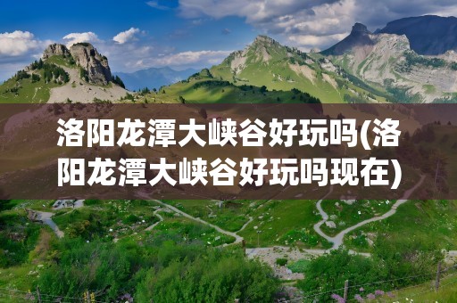 洛阳龙潭大峡谷好玩吗(洛阳龙潭大峡谷好玩吗现在)