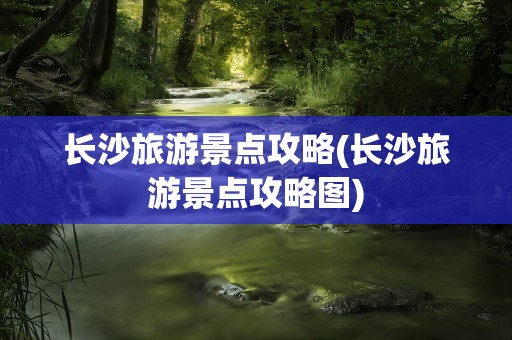 长沙旅游景点攻略(长沙旅游景点攻略图)