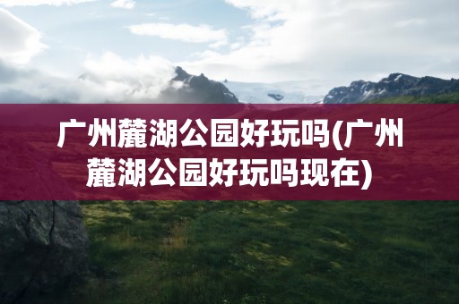 广州麓湖公园好玩吗(广州麓湖公园好玩吗现在)