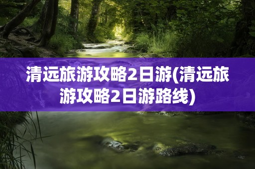 清远旅游攻略2日游(清远旅游攻略2日游路线)