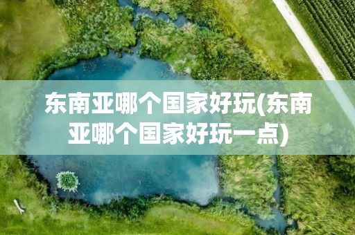 东南亚哪个国家好玩(东南亚哪个国家好玩一点)