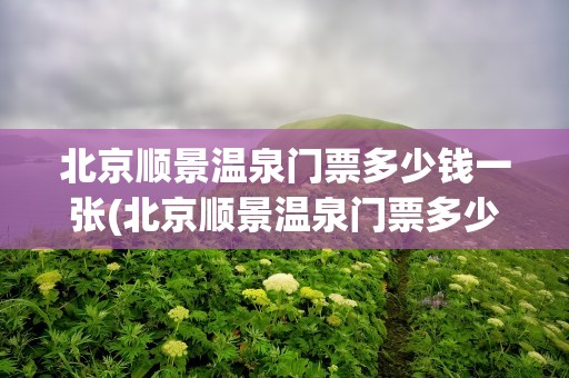 北京顺景温泉门票多少钱一张(北京顺景温泉门票多少钱一张啊)