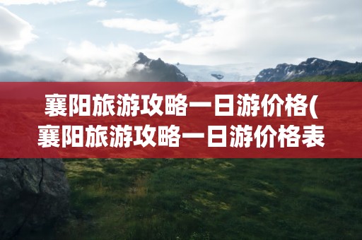 襄阳旅游攻略一日游价格(襄阳旅游攻略一日游价格表)