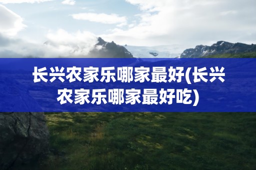 长兴农家乐哪家最好(长兴农家乐哪家最好吃)