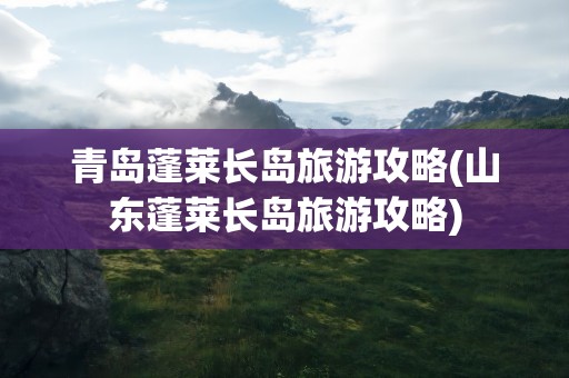 青岛蓬莱长岛旅游攻略(山东蓬莱长岛旅游攻略)