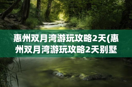 惠州双月湾游玩攻略2天(惠州双月湾游玩攻略2天别墅)