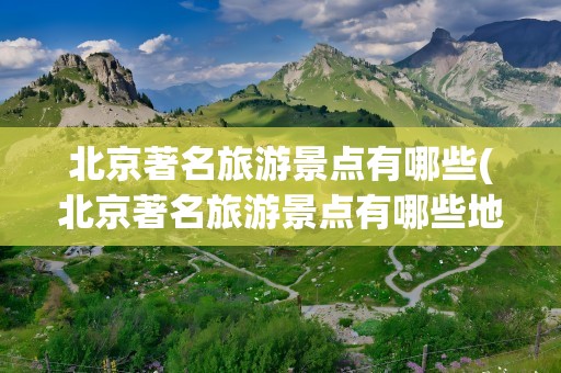 北京著名旅游景点有哪些(北京著名旅游景点有哪些地方)