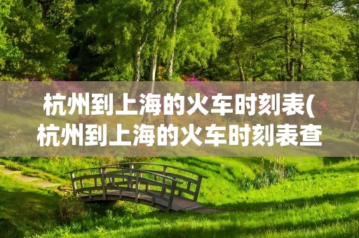 杭州到上海的火车时刻表(杭州到上海的火车时刻表查询)