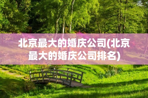 北京最大的婚庆公司(北京最大的婚庆公司排名)