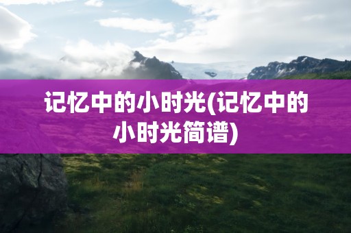 记忆中的小时光(记忆中的小时光简谱)