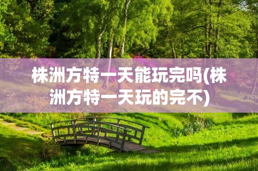 株洲方特一天能玩完吗(株洲方特一天玩的完不)