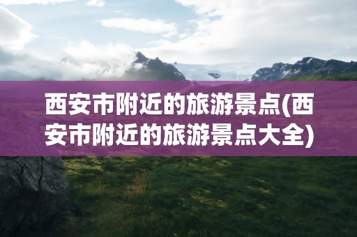 西安市附近的旅游景点(西安市附近的旅游景点大全)