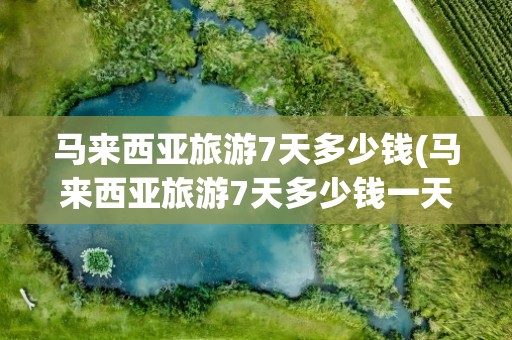 马来西亚旅游7天多少钱(马来西亚旅游7天多少钱一天)