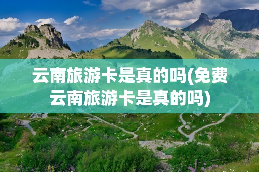 云南旅游卡是真的吗(免费云南旅游卡是真的吗)