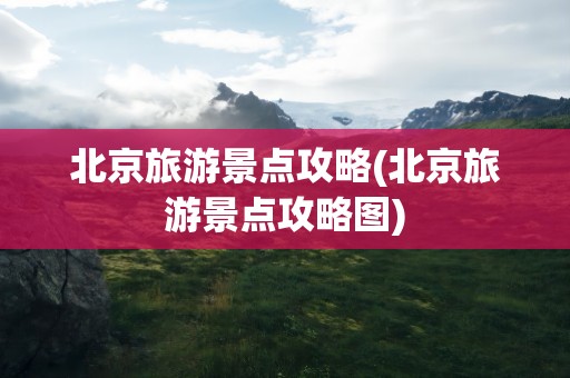 北京旅游景点攻略(北京旅游景点攻略图)