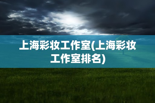 上海彩妆工作室(上海彩妆工作室排名)