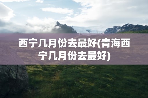 西宁几月份去最好(青海西宁几月份去最好)
