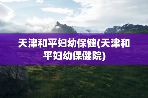 天津和平妇幼保健(天津和平妇幼保健院)