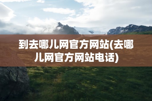 到去哪儿网官方网站(去哪儿网官方网站电话)