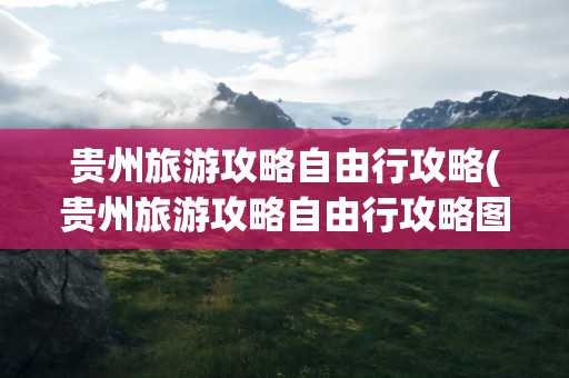 贵州旅游攻略自由行攻略(贵州旅游攻略自由行攻略图)