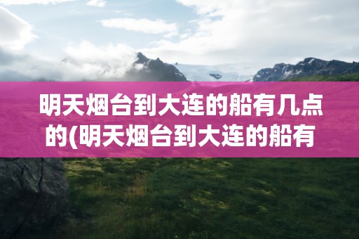 明天烟台到大连的船有几点的(明天烟台到大连的船有几点的车)